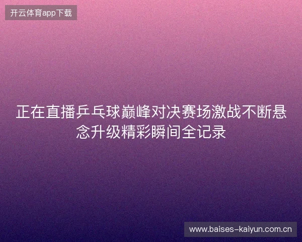 正在直播乒乓球巅峰对决赛场激战不断悬念升级精彩瞬间全记录