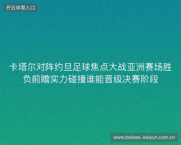 卡塔尔对阵约旦足球焦点大战亚洲赛场胜负前瞻实力碰撞谁能晋级决赛阶段