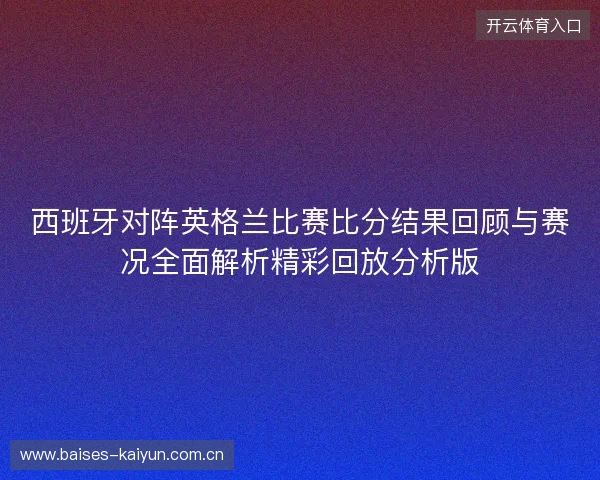 西班牙对阵英格兰比赛比分结果回顾与赛况全面解析精彩回放分析版 西班牙对阵英格兰比赛比分结果回顾与赛况全面解析精彩回放分析版