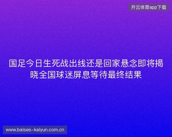 国足今日生死战出线还是回家悬念即将揭晓全国球迷屏息等待最终结果