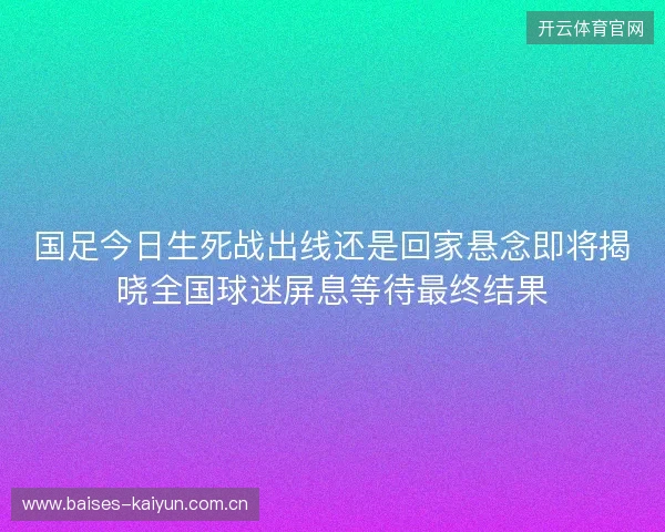 国足今日生死战出线还是回家悬念即将揭晓全国球迷屏息等待最终结果 国足今日生死战出线还是回家悬念即将揭晓全国球迷屏息等待最终结果